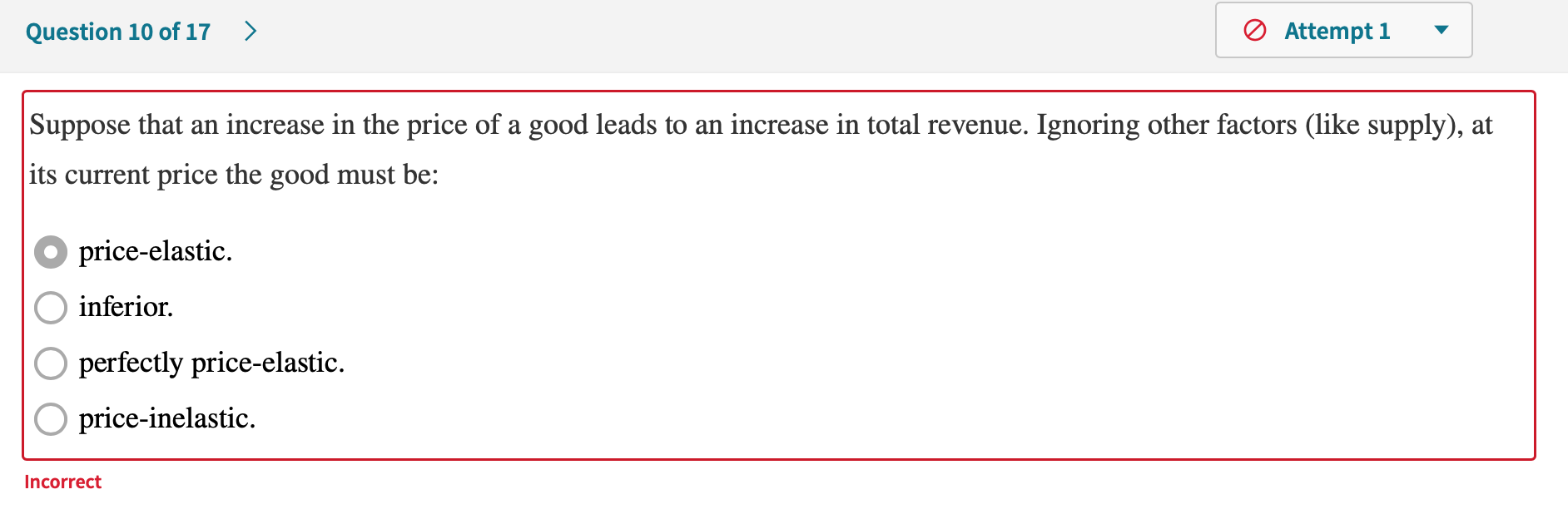 Suppose that an increase in the price of a good leads to an increase in total revenue. Ignoring other factors (like supply), at
its current price the good must be:
price-elastic.
inferior.
O perfectly price-elastic.
O price-inelastic.
