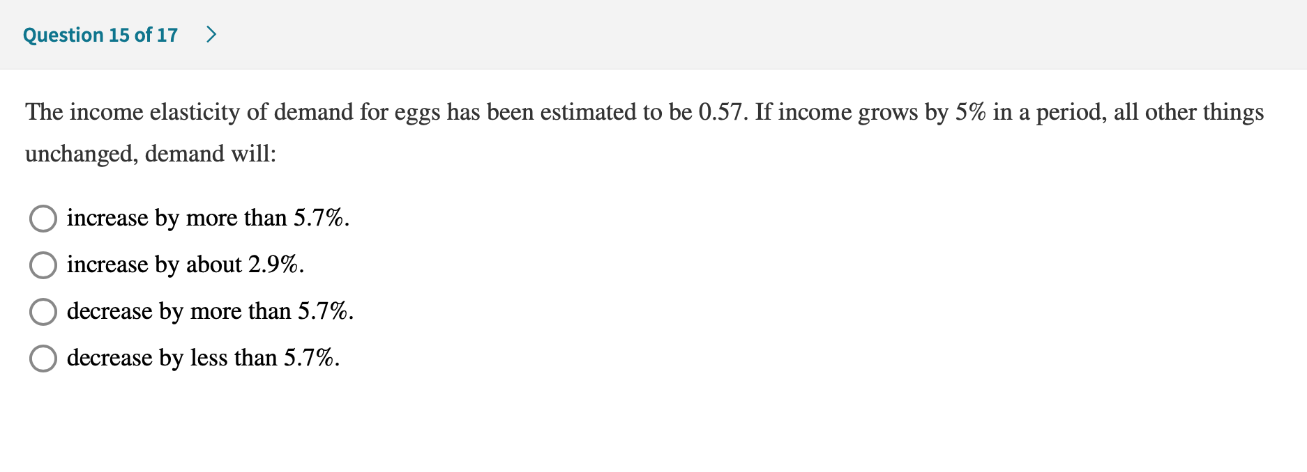 The income elasticity of demand for eggs has been estimated to be 0.57. If income grows by 5% in a period, all other things
unchanged, demand will:
increase by more than 5.7%.
increase by about 2.9%.
decrease by more than 5.7%.
decrease by less than 5.7%.
