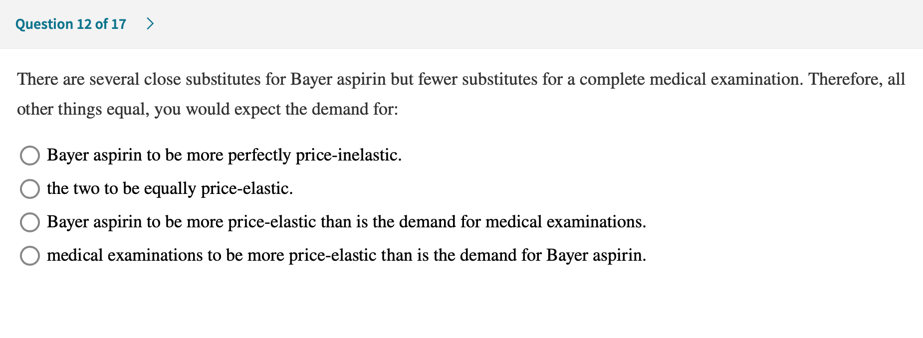 There are several close substitutes for Bayer aspirin but fewer substitutes for a complete medical examination. Therefore, all
other things equal, you would expect the demand for:
O Bayer aspirin to be more perfectly price-inelastic.
the two to be equally price-elastic.
Bayer aspirin to be more price-elastic than is the demand for medical examinations.
O medical examinations to be more price-elastic than is the demand for Bayer aspirin.
