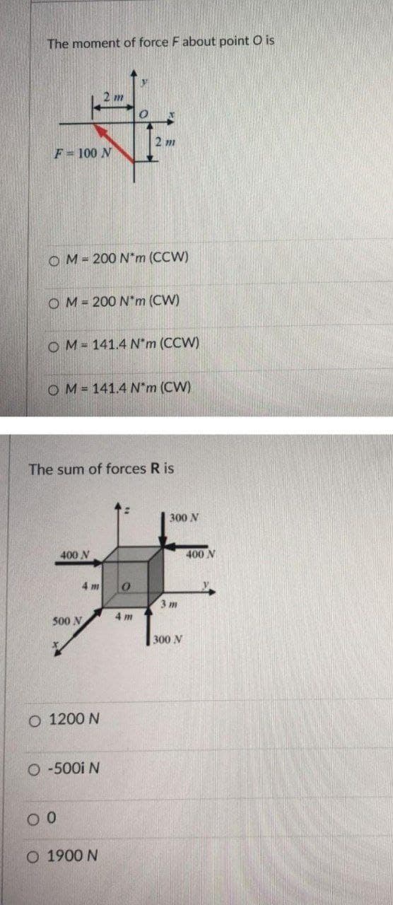 The moment of force F about point O is
2 m
F= 100 N
OM= 200 N*m (CCW)
OM= 200 N*m (CW)
OM= 141.4 N'm (CCW)
OM = 141.4 N*m (CW)
The sum of forces R is
300 N
400 N
400 N
4 m
3 m
4 m
500 N
300 N
O 1200 N
O -500i N
O 1900 N
