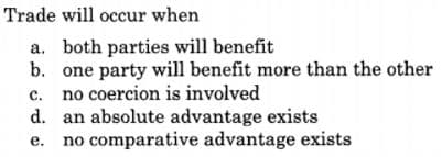 Trade will occur when
a. both parties will benefit
b. one party will benefit more than the other
c. no coercion is involved
d. an absolute advantage exists
no comparative advantage exists
е.
