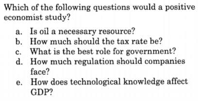 Which of the following questions would a positive
economist study?
a. Is oil a necessary resource?
b. How much should the tax rate be?
c. What is the best role for government?
d. How much regulation should companies
face?
e. How does technological knowledge affect
GDP?
