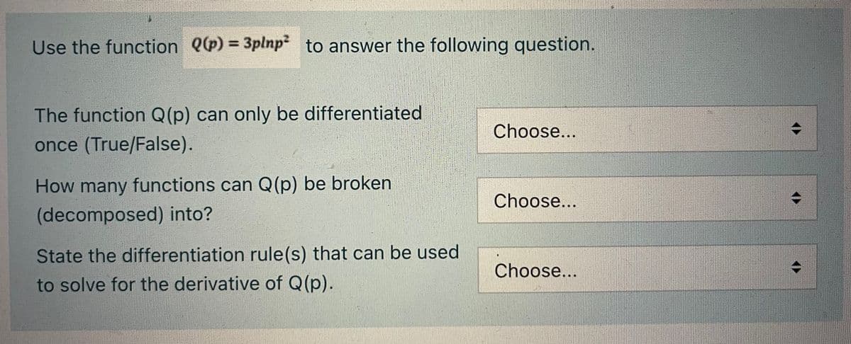 Use the function Q(p) = 3plnp² to answer the following question.
The function Q(p) can only be differentiated
once (True/False).
How many functions can Q(p) be broken
(decomposed) into?
State the differentiation rule(s) that can be used.
to solve for the derivative of Q(p).
Choose...
Choose...
Choose...