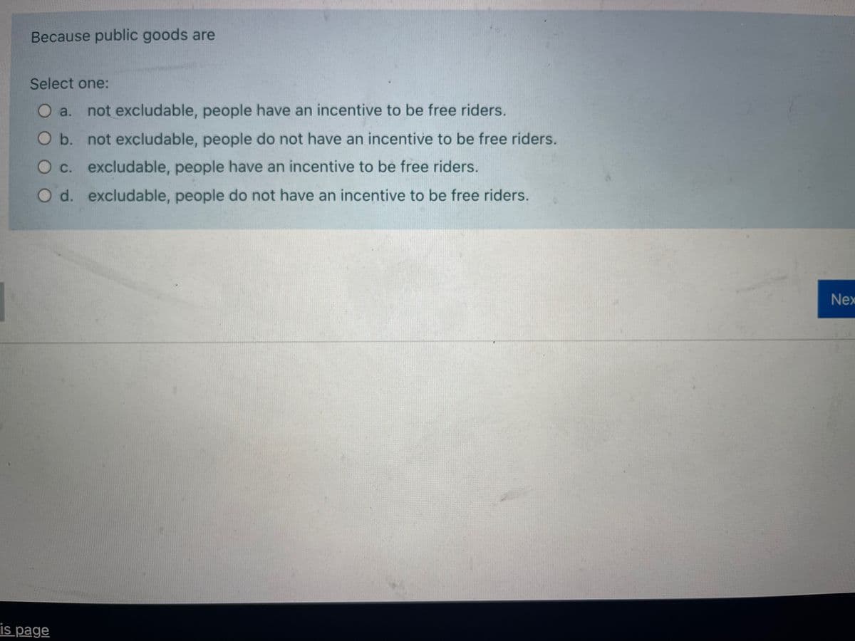 Because public goods are
Select one:
O a. not excludable, people have an incentive to be free riders.
Ob. not excludable, people do not have an incentive to be free riders.
O c. excludable, people have an incentive to be free riders.
O d. excludable, people do not have an incentive to be free riders.
Nex
is page
