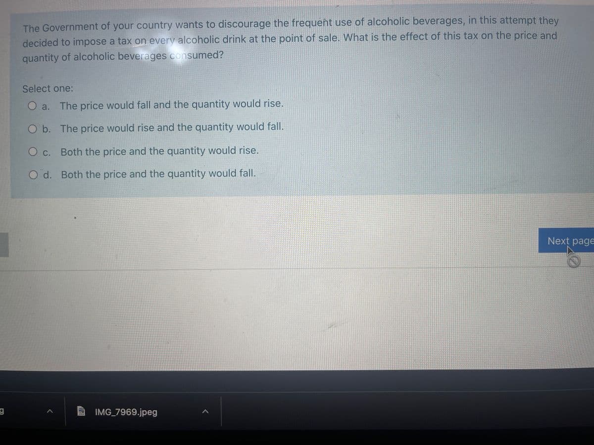 The Government of your country wants to discourage the frequent use of alcoholic beverages, in this attempt they
decided to impose a tax on every alcoholic drink at the point of sale. What is the effect of this tax on the price and
quantity of alcoholic beverages consumed?
Select one:
O a. The price would fall and the quantity would rise.
O b. The price would rise and the quantity would fall.
O c. Both the price and the quantity would rise.
O d. Both the price and the quantity would fall.
Next page
IMG 7969.jpeg
JPEO
