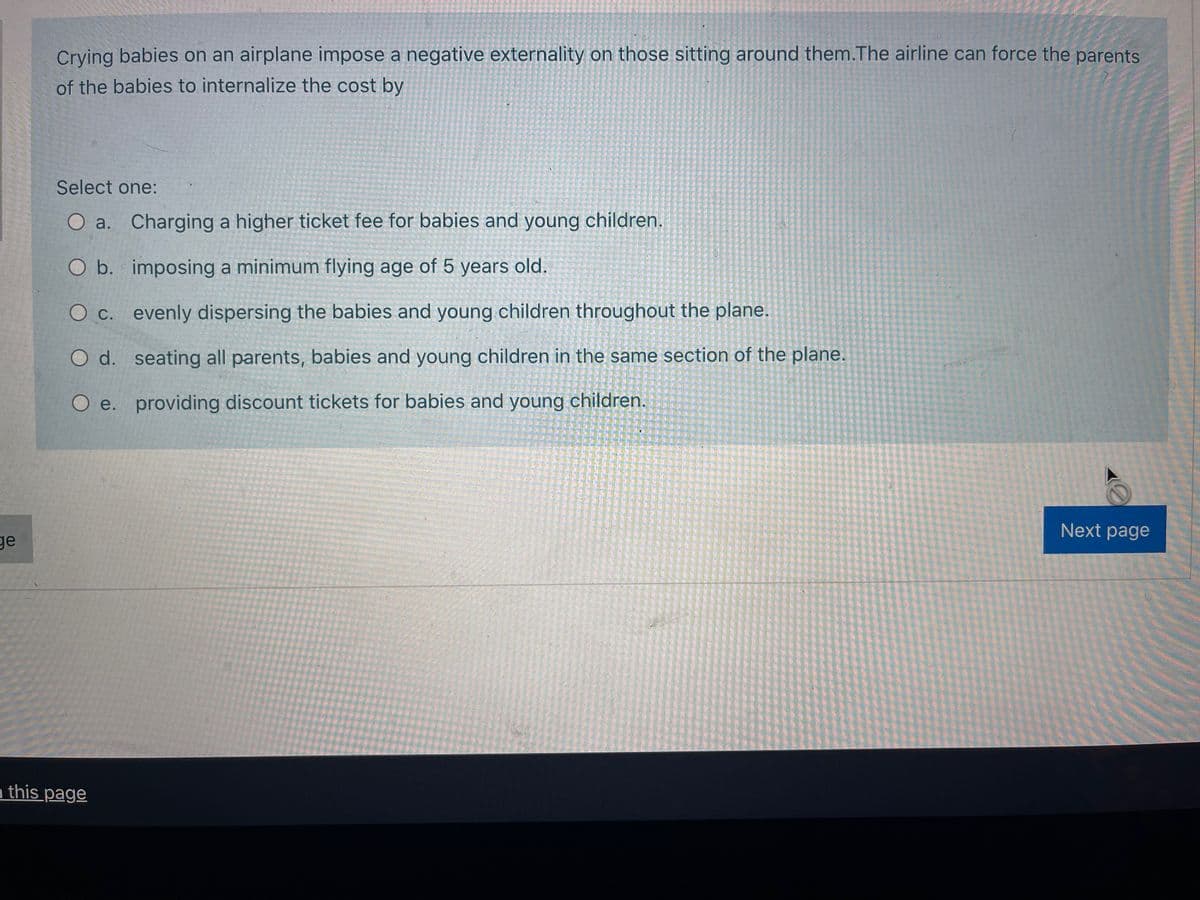 Crying babies on an airplane impose a negative externality on those sitting around them.The airline can force the parents
of the babies to internalize the cost by
Select one:
O a. Charging a higher ticket fee for babies and young children.
O b. imposing a minimum flying age of 5 years old.
O c. evenly dispersing the babies and young children throughout the plane.
O d. seating all parents, babies and young children in the same section of the plane.
O e. providing discount tickets for babies and young children.
Next page
ge
n this page
