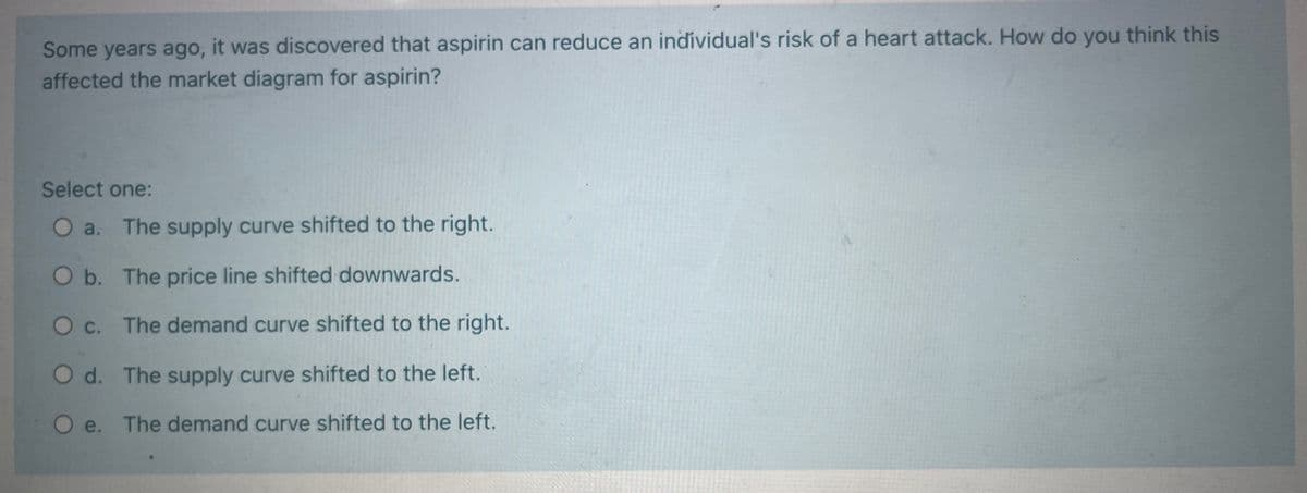 Some years ago, it was discovered that aspirin can reduce an individual's risk of a heart attack. How do you think this
affected the market diagram for aspirin?
Select one:
O a. The supply curve shifted to the right.
O b. The price line shifted downwards.
O c. The demand curve shifted to the right.
O d. The supply curve shifted to the left.
e.
O e.
The demand curve shifted to the left.
