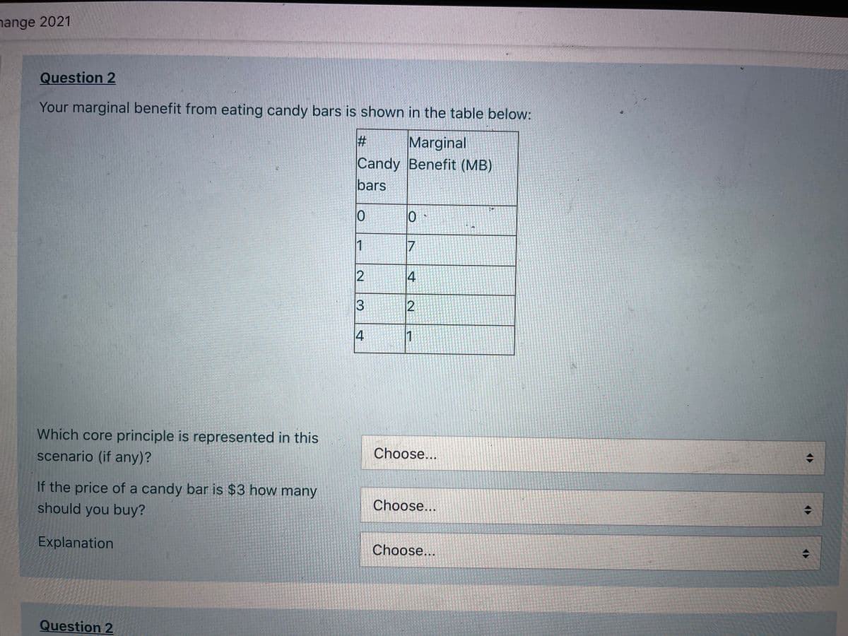 nange 2021
Question 2
Your marginal benefit from eating candy bars is shown in the table below:
Marginal
Candy Benefit (MB)
bars
1
17
4
3
4
1
Which core principle is represented in this
scenario (if any)?
Choose...
If the price of a candy bar is $3 how many
should you buy?
Choose...
Explanation
Choose...
Question 2
%23
2.
