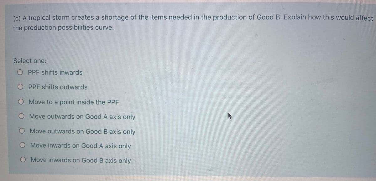 (c) A tropical storm creates a shortage of the items needed in the production of Good B. Explain how this would affect
the production possibilities curve.
Select one:
O PPF shifts inwards
O PPF shifts outwards
O Move to a point inside the PPF
O Move outwards on Good A axis only
O Move outwards on Good B axis only
O Move inwards on Good A axis only
O Move inwards on Good B axis only
