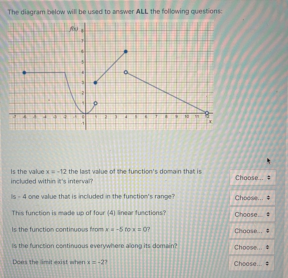 The diagram below will be used to answer ALL the following questions:
f(x) 8
9
-6
5
L
-3
?
-2
AND THE T
6
3
que ane te
2
e nell
-1
Is the value x = -12 the last value of the function's domain that is
included within it's interval?
Is - 4 one value that is included in the function's range?
This function is made up of four (4) linear functions?
Is the function continuous from x = -5 to x = 0?
મા )
Does the limit exist when x = -2?
Is the function continuous everywhere along its domain?
2 3
5 6
102487
imperdhe ne
8 9 10 1
92
X
Choose...
Choose...
Choose...
Choose... =
Choose...
Choose...