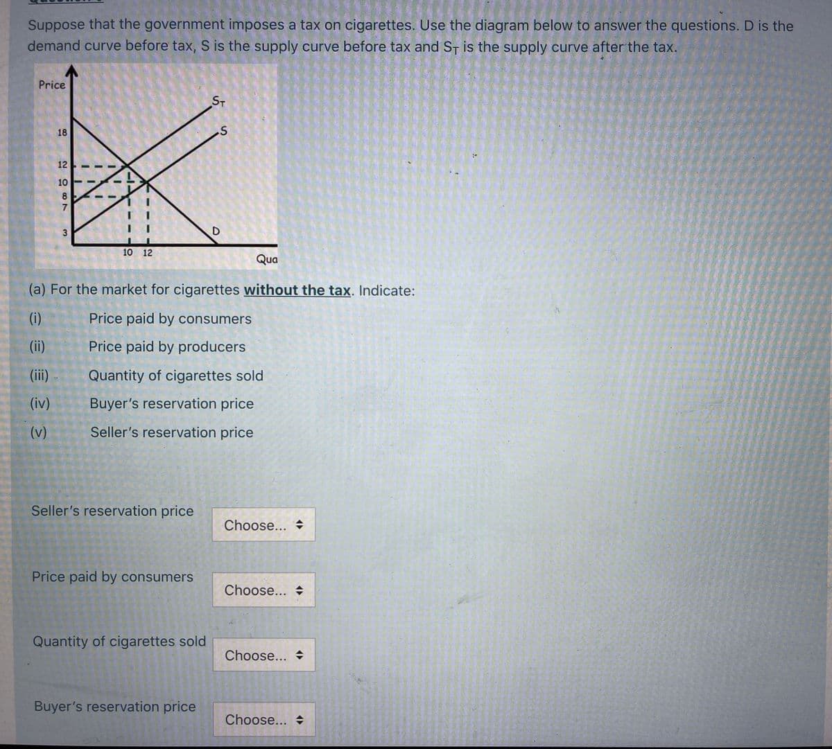 Suppose that the government imposes a tax on cigarettes. Use the diagram below to answer the questions. D is the
demand curve before tax, S is the supply curve before tax and ST is the supply curve after the tax.
Price
ST
18
12
10
8
7
10 12
Qua
(a) For the market for cigarettes without the tax. Indicate:
(i)
Price paid by consumers
(ii)
Price paid by producers
(ii)
Quantity of cigarettes sold
(iv)
Buyer's reservation price
(v)
Seller's reservation price
Seller's reservation price
Choose...
Price paid by consumers
Choose...
Quantity of cigarettes sold
Choose...
Buyer's reservation price
Choose...
3.
