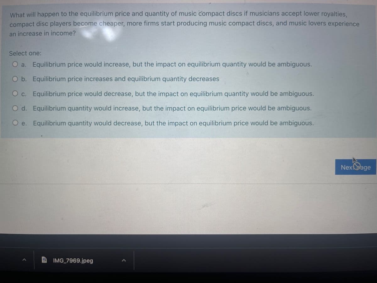 What will happen to the equilibrium price and quantity of music compact discs if musicians accept lower royalties,
compact disc players become cheaper, more firms start producing music compact discs, and music lovers experience
an increase in income?
Select one:
O a. Equilibrium price would increase, but the impact on equilibrium quantity would be ambiguous.
O b. Equilibrium price increases and equilibrium quantity decreases
O c. Equilibrium price would decrease, but the impact on equilibrium quantity would be ambiguous.
O d. Equilibrium quantity would increase, but the impact on equilibrium price would be ambiguous.
O e. Equilibrium quantity would decrease, but the impact on equilibrium price would be ambiguous.
Nexage
IMG_7969.jpeg
JPED
