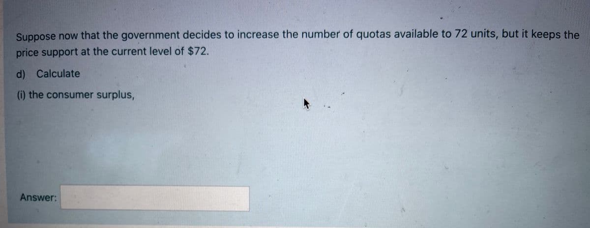 Suppose now that the government decides to increase the number of quotas available to 72 units, but it keeps the
price support at the current level of $72.
d) Calculate
(i) the consumer surplus,
Answer:
