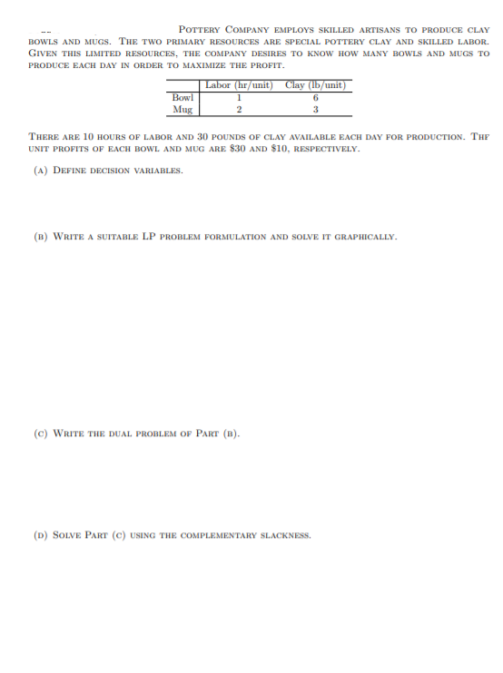 **Pottery Company employs skilled artisans to produce clay bowls and mugs. The two primary resources are special pottery clay and skilled labor. Given this limited resources, the company desires to know how many bowls and mugs to produce each day in order to maximize the profit.**

|               | Labor (hr/unit) | Clay (lb/unit) |
|---------------|-----------------|----------------|
| Bowl          | 1               | 6              |
| Mug           | 2               | 3              |

There are 10 hours of labor and 30 pounds of clay available each day for production. The unit profits of each bowl and mug are $30 and $10, respectively.

(a) Define decision variables.

(b) Write a suitable LP problem formulation and solve it graphically.

(c) Write the dual problem of Part (b).

(d) Solve Part (c) using the complementary slackness.