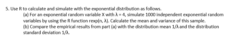 5. Use R to calculate and simulate with the exponential distribution as follows.
(a) For an exponential random variable X with A = 4, simulate 1000 independent exponential random
variables by using the R function rexp(n, A). Calculate the mean and variance of this sample.
(b) Compare the empirical results from part (a) with the distribution mean 1/A and the distribution
standard deviation 1/A.
