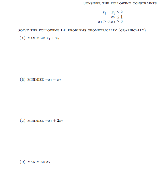 CONSIDER THE FOLLOWING CONSTRAINTS:
xị +12 < 2
x2 <1
rị 2 0, x2 > 0
SOLVE THE FOLLOWING LP PROBLEMS GEOMETRICALLY (GRAPHICALLY).
(A) MAXIMIZE r, + x2
(B) MINIMIZE -x1 = 12
(c) MINIMIZE -x1 + 2xr2
(D) MAXIMIZE £1
