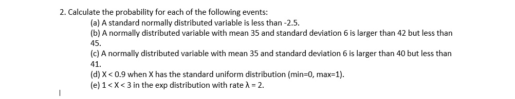 2. Calculate the probability for each of the following events:
(a) A standard normally distributed variable is less than -2.5.
(b) A normally distributed variable with mean 35 and standard deviation 6 is larger than 42 but less than
45.
(c) A normally distributed variable with mean 35 and standard deviation 6 is larger than 40 but less than
41.
(d) X < 0.9 when X has the standard uniform distribution (min=0, max=1).
(e) 1<X<3 in the exp distribution with rate A = 2.
