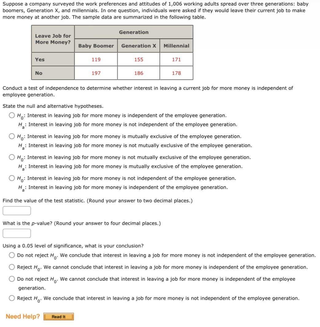 Suppose a company surveyed the work preferences and attitudes of 1,006 working adults spread over three generations: baby
boomers, Generation X, and millennials. In one question, individuals were asked if they would leave their current job to make
more money at another job. The sample data are summarized in the following table.
Leave Job for
More Money?
Yes
No
a
Baby Boomer
119
197
Generation
Generation X
155
186
Need Help? Read It
Millennial
Conduct a test of independence to determine whether interest in leaving a current job for more money is independent of
employee generation.
171
State the null and alternative hypotheses.
OH: Interest in leaving job for more money is independent of the employee generation.
H₂: Interest in leaving job for more money is not independent of the employee generation.
178
O Ho: Interest in leaving job for more money is mutually exclusive of the employee generation.
H: Interest in leaving job for more money is not mutually exclusive of the employee generation.
What is the p-value? (Round your answer to four decimal places.)
O Ho: Interest in leaving job for more money is not mutually exclusive of the employee generation.
H₂: Interest in leaving job for more money is mutually exclusive of the employee generation.
O Ho: Interest in leaving job for more money is not independent of the employee generation.
H₂: Interest in leaving job for more money is independent of the employee generation.
Find the value of the test statistic. (Round your answer to two decimal places.)
Using a 0.05 level of significance, what is your conclusion?
Do not reject Ho. We conclude that interest in leaving a job for more money is not independent of the employee generation.
O Reject Ho. We cannot conclude that interest in leaving a job for more money is independent of the employee generation.
Do not reject Ho. We cannot conclude that interest in leaving a job for more money is independent of the employee
generation.
O Reject H. We conclude that interest in leaving a job for more money is not independent of the employee generation.