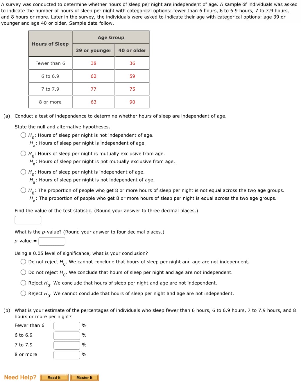 A survey was conducted to determine whether hours of sleep per night are independent of age. A sample of individuals was asked
to indicate the number of hours of sleep per night with categorical options: fewer than 6 hours, 6 to 6.9 hours, 7 to 7.9 hours,
and 8 hours or more. Later in the survey, the individuals were asked to indicate their age with categorical options: age 39 or
younger and age 40 or older. Sample data follow.
Hours of Sleep
Fewer than 6
6 to 6.9
7 to 7.9
8 or more
Age Group
39 or younger 40 or older
Need Help?
38
62
Read It
77
(a) Conduct a test of independence to determine whether hours of sleep are independent of age.
State the null and alternative hypotheses.
O Ho: Hours of sleep per night is not independent of age.
H₂: Hours of sleep per night is independent of age.
a
63
OHO: Hours of sleep per night is mutually exclusive from age.
H₂: Hours of sleep per night is not mutually exclusive from age.
%
O Ho: Hours of sleep per night is independent of age.
H₂: Hours of sleep per night is not independent of age.
%
36
Ho: The proportion of people who get 8 or more hours of sleep per night is not equal across the two age groups.
H: The proportion of people who get 8 or more hours of sleep per night is equal across the two age groups.
Find the value of the test statistic. (Round your answer to three decimal places.)
%
59
What is the p-value? (Round your answer to four decimal places.)
p-value =
%
75
Using a 0.05 level of significance, what is your conclusion?
Do not reject Ho. We cannot conclude that hours of sleep per night and age are not independent.
Do not reject H. We conclude that hours of sleep per night and age are not independent.
O Reject H. We conclude that hours of sleep per night and age are not independent.
Reject H. We cannot conclude that hours of sleep per night and age are not independent.
90
(b) What is your estimate of the percentages of individuals who sleep fewer than 6 hours, 6 to 6.9 hours, 7 to 7.9 hours, and 8
hours or more per night?
Fewer than 6
6 to 6.9
7 to 7.9
8 or more
Master It