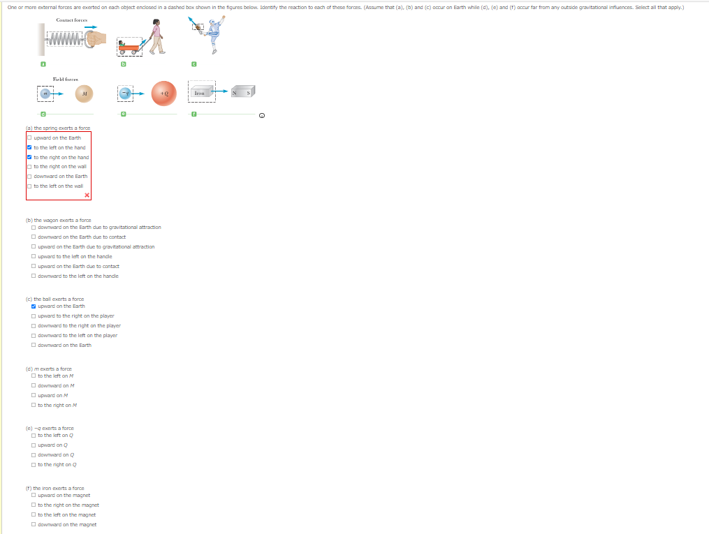 One ar more external forces are exerted an each abject endosed in a dashed bax shown in the figures below. Identify the reaction to each of these forces. (Assume that (a), (b) and (c) occur an Earth while (d), (e) and (f) occur far from any outside gravitational influences. Select all that apply.)
Contact forc
sen
www.C
Firld forcen
----
M
Jron
the spring exerts a force
O upward an the Earth
O to the left on the hand
to the right on the hand
In to the right on the wall
O downward on the Earth
O to the left on the wall
(b) the wagon exerts a force
O downward on the Earth due to gravitational attraction
O downward on the Earth dun to contact
O upward on the Earth due to gravitational attraction
O upward to the left on the handle
O upward on the Earth due to contact
O downward to the left on the handie
(c) the ball exerts a force
V upward on the Earth
O upward to the right an the player
O downward to the right on the player
O downward to the left on the player
O downward on the Earth
(d) m exerts a force
O to the left on M
O downward on M
O upward on M
O to the right on M
(e) -g exerts a force
O to the left on O
O upward on Q
O downward an Q
O to the right on Q
(f) the iron exerts a force
O upward on the magnet
O to the right on the magnet
O to the left on the magnet
O downward on the magnet
