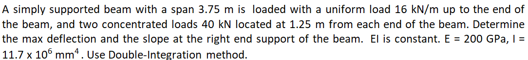 A simply supported beam with a span 3.75 m is loaded with a uniform load 16 kN/m up to the end of
the beam, and two concentrated loads 40 kN located at 1.25 m from each end of the beam. Determine
the max deflection and the slope at the right end support of the beam. El is constant. E = 200 GPa, I =
11.7 x 10° mm. Use Double-Integration method.
