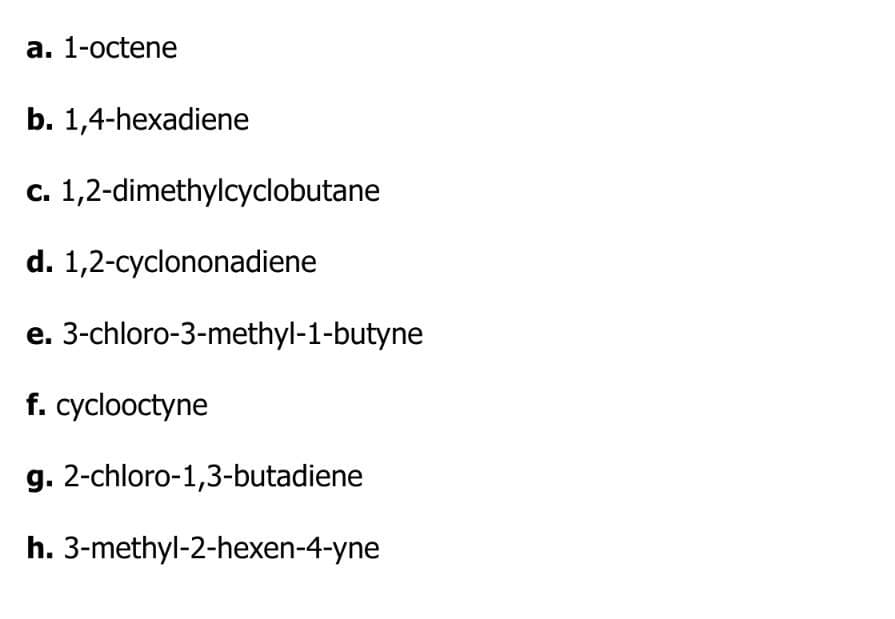 a. 1-octene
b. 1,4-hexadiene
c. 1,2-dimethylcyclobutane
d. 1,2-cyclononadiene
e.
f. cyclooctyne
g.
2-chloro-1,3-butadiene
h. 3-methyl-2-hexen-4-yne
3-chloro-3-methyl-1-butyne