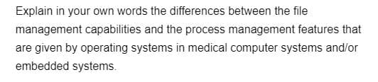 Explain in your own words the differences between the file
management capabilities and the process management features that
are given by operating systems in medical computer systems and/or
embedded systems.