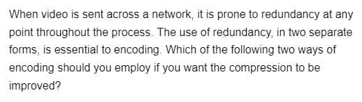 When video is sent across a network, it is prone to redundancy at any
point throughout the process. The use of redundancy, in two separate
forms, is essential to encoding. Which of the following two ways of
encoding should you employ if you want the compression to be
improved?