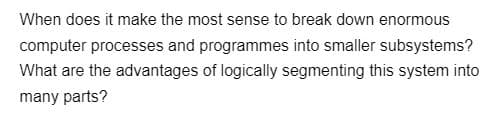 When does it make the most sense to break down enormous
computer processes and programmes into smaller subsystems?
What are the advantages of logically segmenting this system into
many parts?