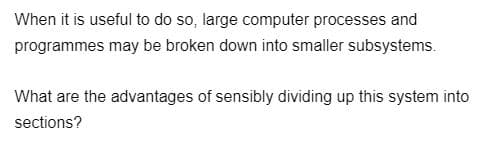 When it is useful to do so, large computer processes and
programmes may be broken down into smaller subsystems.
What are the advantages of sensibly dividing up this system into
sections?