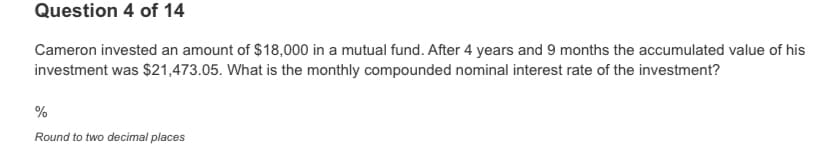 Question 4 of 14
Cameron invested an amount of $18,000 in a mutual fund. After 4 years and 9 months the accumulated value of his
investment was $21,473.05. What is the monthly compounded nominal interest rate of the investment?
%
Round to two decimal places
