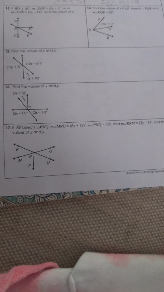 13. it BD AC DBE (2x
CBE (Sx
1r. and
42) find the value of x
14. Find the value of e it os binects POR and
mPOR B2
15. Find the values of x and y
(10x-61)"
(18+ S
x + 10)
16. Find the values of x and y.
(2y + 5)
(5x-17)
(3r-11)
17. If NP bisects ZMNQ, MZMNQ = (&x + 12), m/PNQ = 78°, and mRNM = (3y - 9, find th
values of x and y.
R.
M
P.
Gina Wihon AI Things Aigebral
