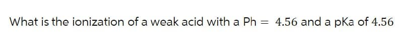 What is the ionization of a weak acid with a Ph = 4.56 and a pKa of 4.56