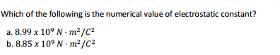 Which of the following is the numerical value of electrostatic constant?
a. 8.99 x 10° N - m²/C?
b. 8.85 x 10° N - m²/C2
