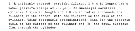 2. A uniformly charged, straight filament 2.0 m in length has a
total positive charge of 3.0 uC. An uncharged cardboard
cylinder 0.5 cm in length and 5.0 cm in radius surrounds the
filament at its center, with the filament as the axis of the
cylinder. Using reasonable approximations, find (a) the electric
field at the surface of the cylinder and (b) the total electric
flux through the cylinder.
