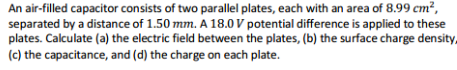 An air-filled capacitor consists of two parallel plates, each with an area of 8.99 cm²,
separated by a distance of 1.50 mm. A 18.0 V potential difference is applied to these
plates. Calculate (a) the electric field between the plates, (b) the surface charge density,
(c) the capacitance, and (d) the charge on each plate.
