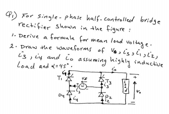 4) For single-phase half-controlled bridge
rectifier shown in the figure :
1. Derive a formula for mean load voltage.
2. Draw the waveforms of Vosis w
i3, ių and io assuming highly inductive
Load and <=45°.
T,
12
