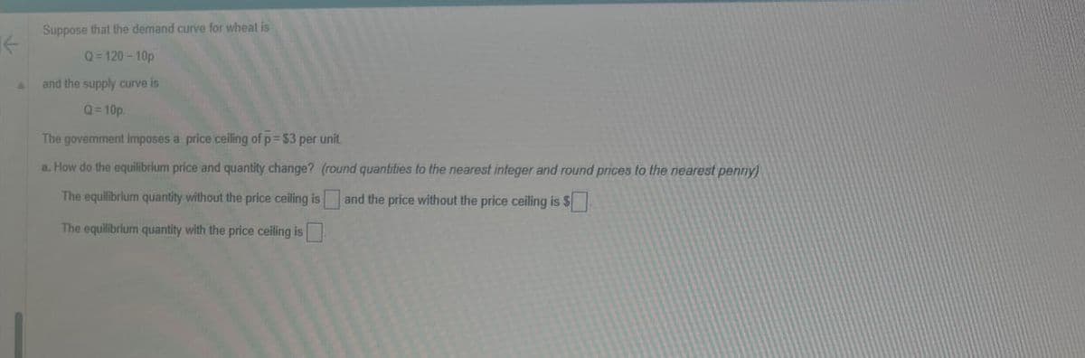 Suppose that the demand curve for wheat is
Q=120-10p
and the supply curve is
Q=10p.
The government imposes a price ceiling of p = $3 per unit.
a. How do the equilibrium price and quantity change? (round quantities to the nearest integer and round prices to the nearest penny)
The equilibrium quantity without the price ceiling is and the price without the price ceiling is $
The equilibrium quantity with the price ceiling is