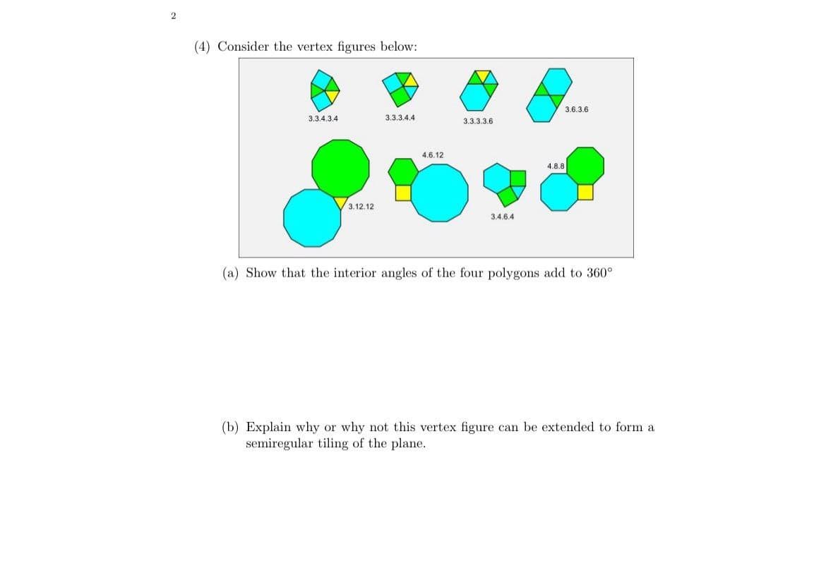 (4) Consider the vertex figures below:
3.3.4.3.4
3.3.3.4.4
3.12.12
4.6.12
3.6.3.6
3.3.3.3.6
3.4.6.4
4.8.8
(a) Show that the interior angles of the four polygons add to 360°
(b) Explain why or why not this vertex figure can be extended to form a
semiregular tiling of the plane.