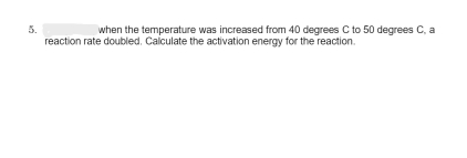 when the temperature was increased from 40 degrees C to 50 degrees C, a
reaction rate doubled. Calculate the activation energy for the reaction.