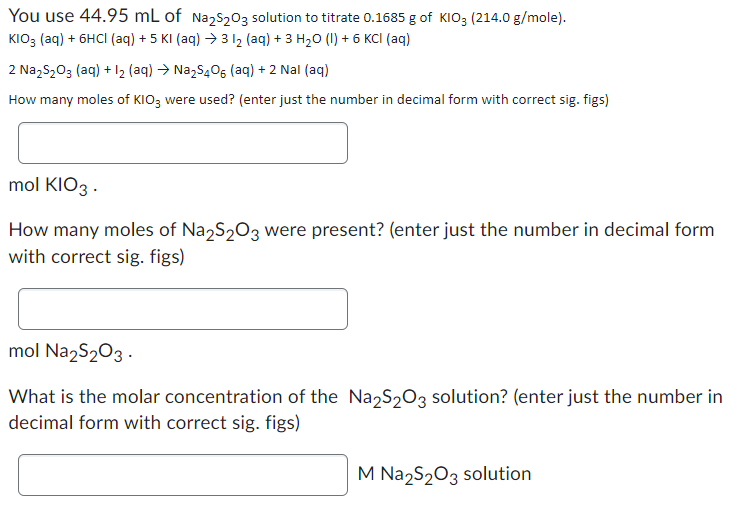 You use 44.95 mL of Na2S₂03 solution to titrate 0.1685 g of KIO3 (214.0 g/mole).
KIO3 (aq) + 6HCl (aq) +5 KI (aq) →3 1₂ (aq) + 3 H₂O (1) + 6 KCI (aq)
2 Na₂S₂O3(aq) + 1₂ (aq) → Na₂S406 (aq) + 2 Nal (aq)
How many moles of KIO3 were used? (enter just the number in decimal form with correct sig. figs)
mol KIO3.
How many moles of Na2S₂O3 were present? (enter just the number in decimal form
with correct sig. figs)
mol Na2S₂O3-
What is the molar concentration of the Na₂S₂O3 solution? (enter just the number in
decimal form with correct sig. figs)
M Na2S₂O3 solution