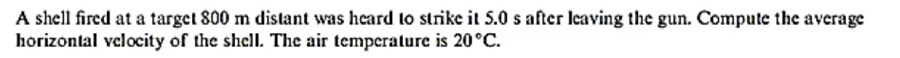 A shell fired at a target 800 m distant was heard to strike it 5.0 s after leaving the gun. Compute the average
horizontal velocity of the shell. The air temperature is 20°C.
