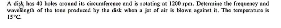 A dişk has 40 holes around its circumference and is rotating at 1200 rpm. Determine the frequency and
wavelength of the tone produced by the disk when a jet of air is blown against it. The temperature is
15°C.
