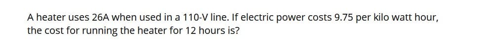 A heater uses 26A when used in a 110-V line. If electric power costs 9.75 per kilo watt hour,
the cost for running the heater for 12 hours is?
