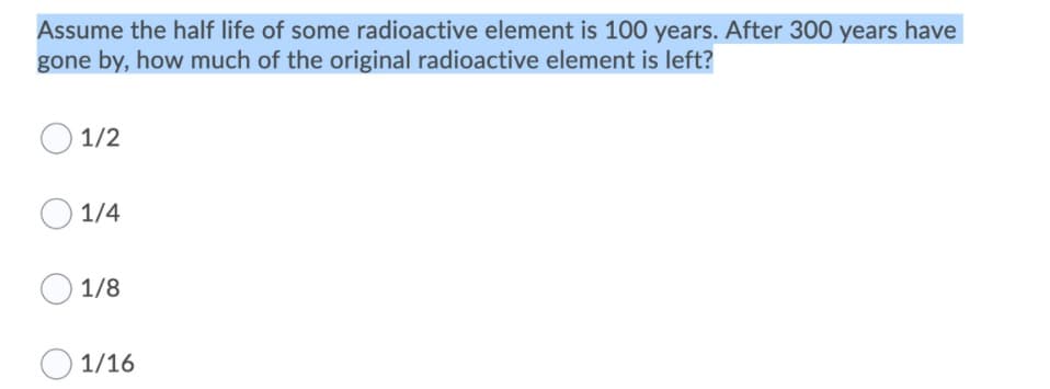 Assume the half life of some radioactive element is 100 years. After 300 years have
gone by, how much of the original radioactive element is left?
1/2
O 1/4
1/8
1/16
