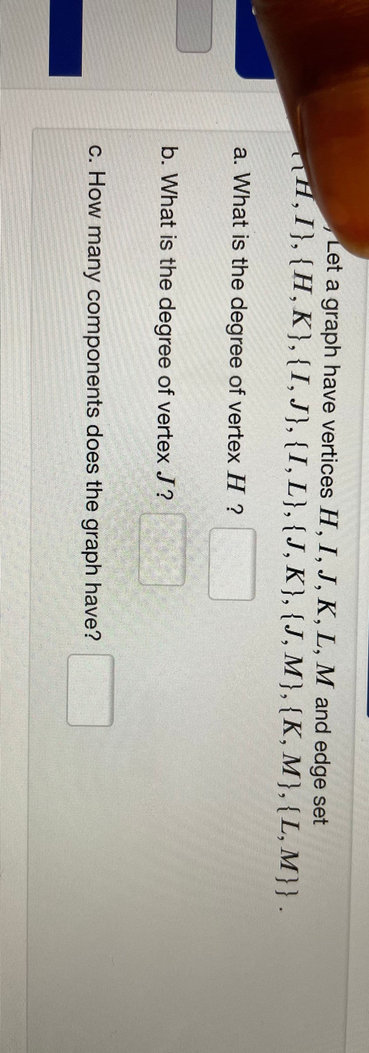 Let a graph have vertices H, I, J, K, L, M and edge set
TH,I}, {H, K},{I, J}, {I, L},{J, K}, {J, M}, {K, M}, {L, M}}.
a. What is the degree of vertex H ?
b. What is the degree of vertex J?
c. How many components does the graph have?
