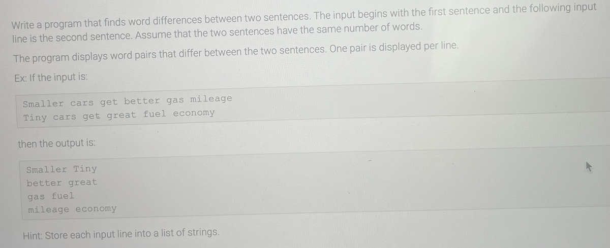 Write a program that finds word differences between two sentences. The input begins with the first sentence and the following input
line is the second sentence. Assume that the two sentences have the same number of words.
The program displays word pairs that differ between the two sentences. One pair is displayed per line.
Ex: If the input is:
Smaller cars get better gas mileage
Tiny cars get great fuel economy
then the output is:
Smaller Tiny
better great
gas fuel
mileage economy
Hint: Store each input line into a list of strings.