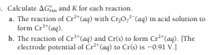 . Calculate AGan and K for each reaction.
a. The reaction of Cr"(aq) with Cr0,"(aq) in acid solution to
form Cr"(aq).
b. The reaction of Cr*(aq) and Cr(s) to form Cr*(aq). (The
electrode potential of Cr**(aq) to Cr(s) is -0.91 v.)
