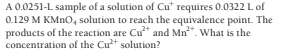 A 0.0251-L sample of a solution of Cut requires 0.0322 Lof
0.129 M KMNO, solution to reach the equivalence point. The
products of the reaction are Cu" and Mn". What is the
concentration of the Cut solution?
