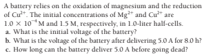 A battery relies on the oxidation of magnesium and the reduction
of Cu*. The initial concentrations of Mg+ and Cut are
1.0 x 10M and 1.5 M, respectively, in 1.0-liter half-cells.
a. What is the initial voltage of the battery?
b. What is the voltage of the battery after delivering 5.0 A for 8.0 h?
c. How long can the battery deliver 5.0 A before going dead?
